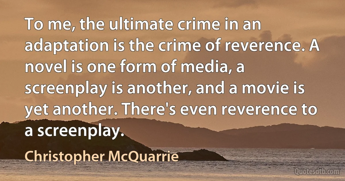 To me, the ultimate crime in an adaptation is the crime of reverence. A novel is one form of media, a screenplay is another, and a movie is yet another. There's even reverence to a screenplay. (Christopher McQuarrie)