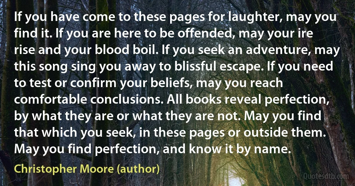 If you have come to these pages for laughter, may you find it. If you are here to be offended, may your ire rise and your blood boil. If you seek an adventure, may this song sing you away to blissful escape. If you need to test or confirm your beliefs, may you reach comfortable conclusions. All books reveal perfection, by what they are or what they are not. May you find that which you seek, in these pages or outside them. May you find perfection, and know it by name. (Christopher Moore (author))