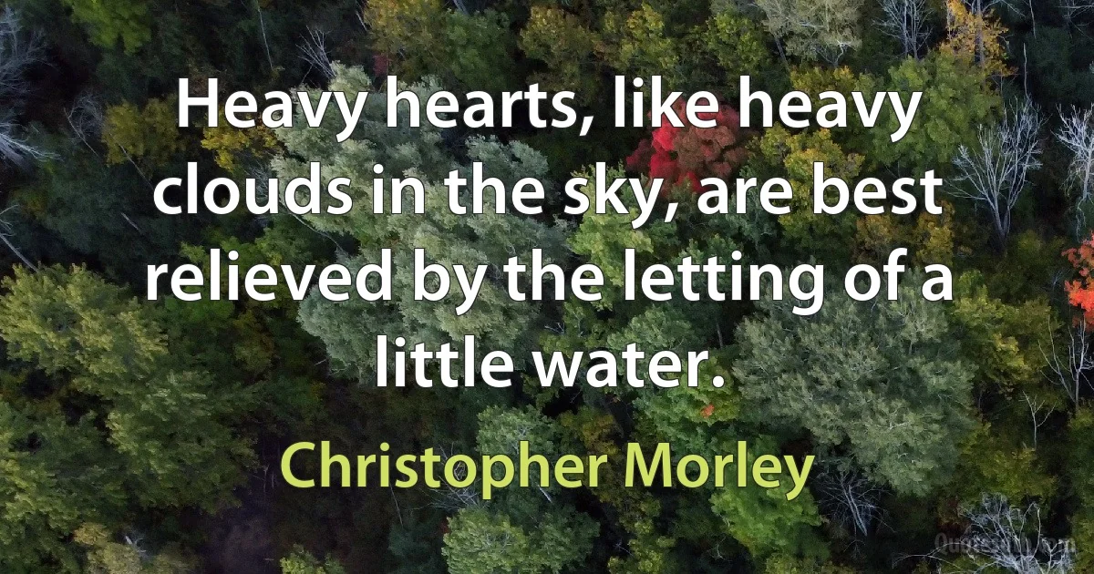 Heavy hearts, like heavy clouds in the sky, are best relieved by the letting of a little water. (Christopher Morley)