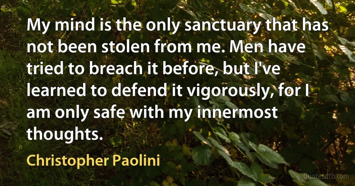 My mind is the only sanctuary that has not been stolen from me. Men have tried to breach it before, but I've learned to defend it vigorously, for I am only safe with my innermost thoughts. (Christopher Paolini)