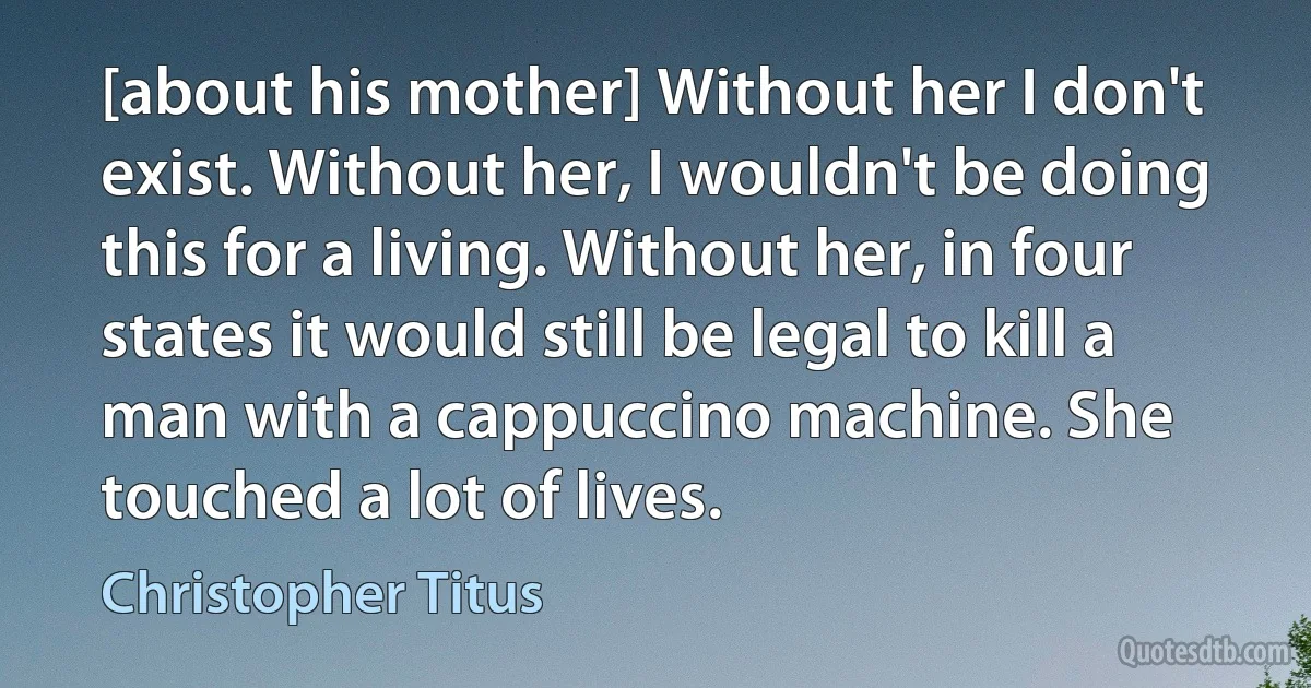 [about his mother] Without her I don't exist. Without her, I wouldn't be doing this for a living. Without her, in four states it would still be legal to kill a man with a cappuccino machine. She touched a lot of lives. (Christopher Titus)