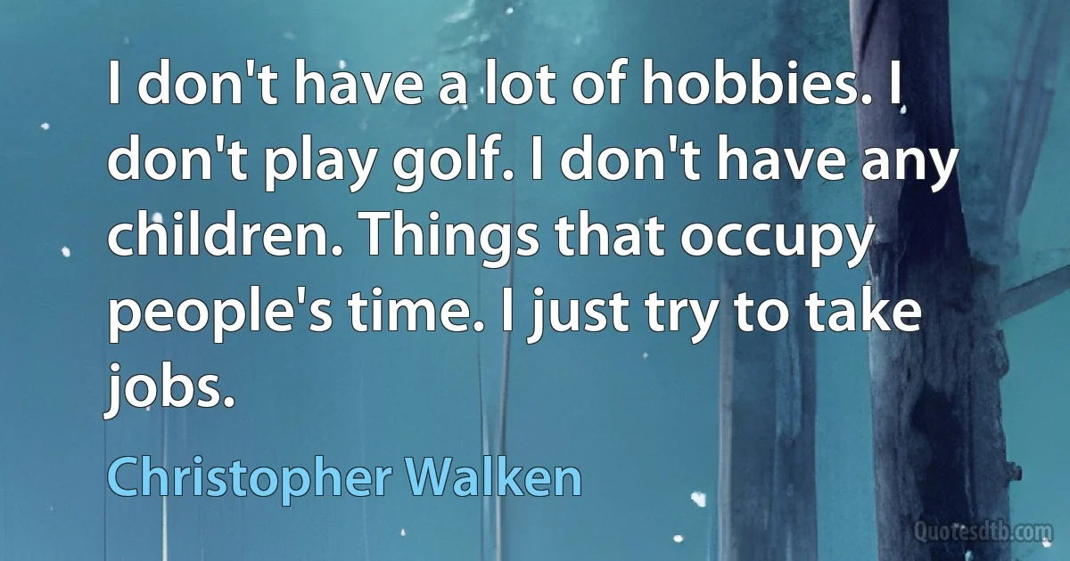 I don't have a lot of hobbies. I don't play golf. I don't have any children. Things that occupy people's time. I just try to take jobs. (Christopher Walken)