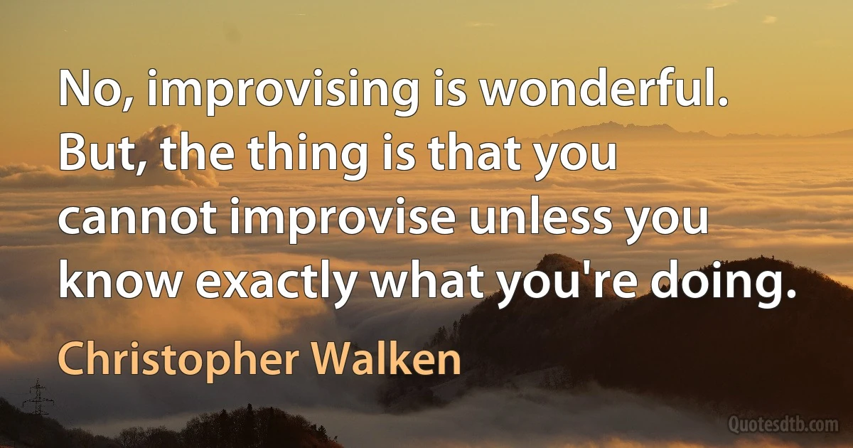 No, improvising is wonderful. But, the thing is that you cannot improvise unless you know exactly what you're doing. (Christopher Walken)