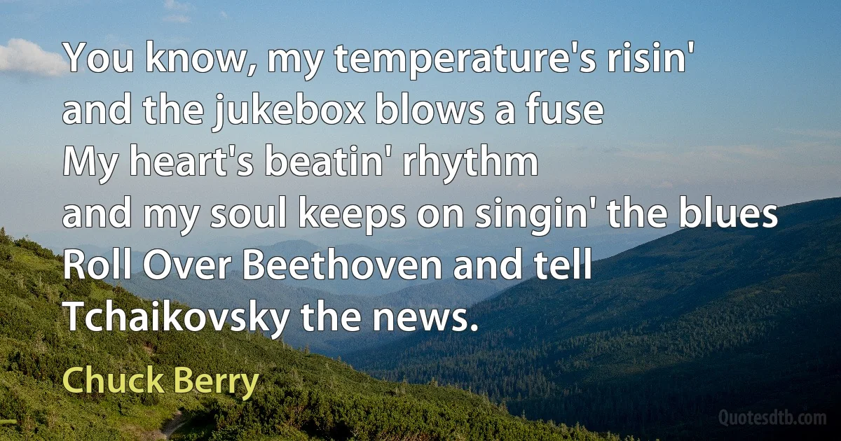 You know, my temperature's risin'
and the jukebox blows a fuse
My heart's beatin' rhythm
and my soul keeps on singin' the blues
Roll Over Beethoven and tell Tchaikovsky the news. (Chuck Berry)