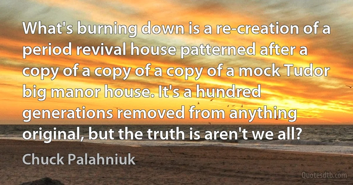 What's burning down is a re-creation of a period revival house patterned after a copy of a copy of a copy of a mock Tudor big manor house. It's a hundred generations removed from anything original, but the truth is aren't we all? (Chuck Palahniuk)