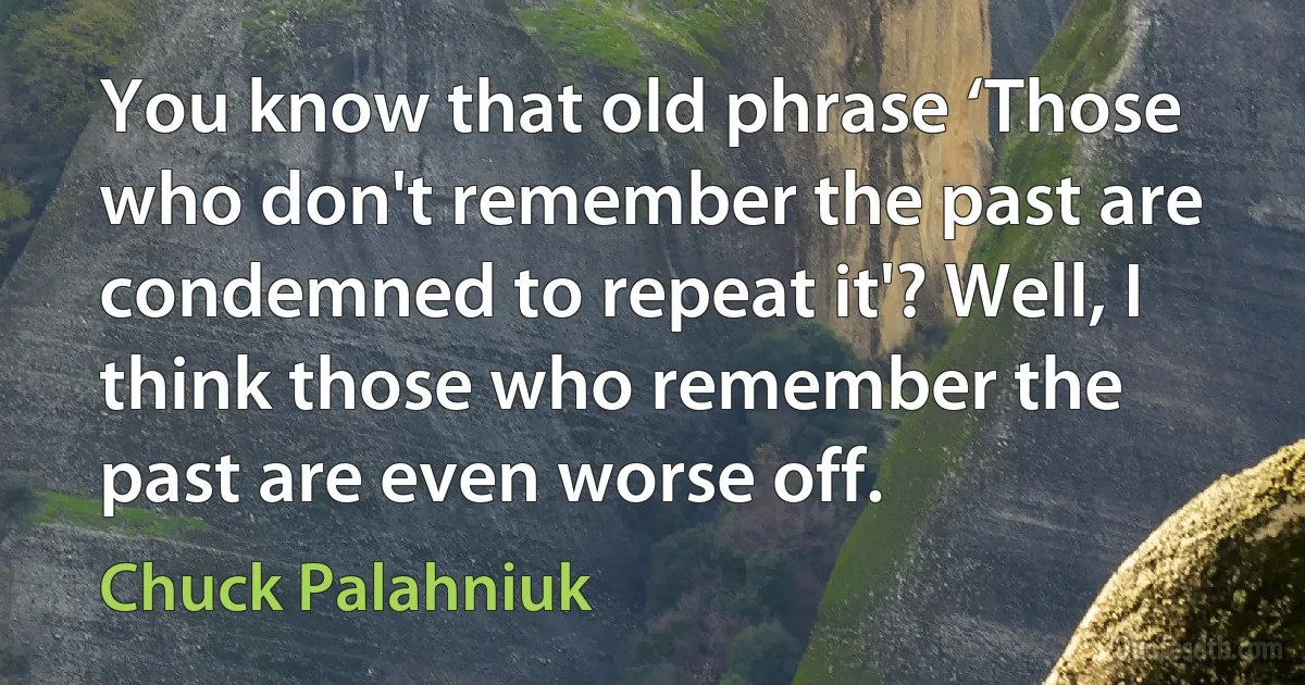 You know that old phrase ‘Those who don't remember the past are condemned to repeat it'? Well, I think those who remember the past are even worse off. (Chuck Palahniuk)