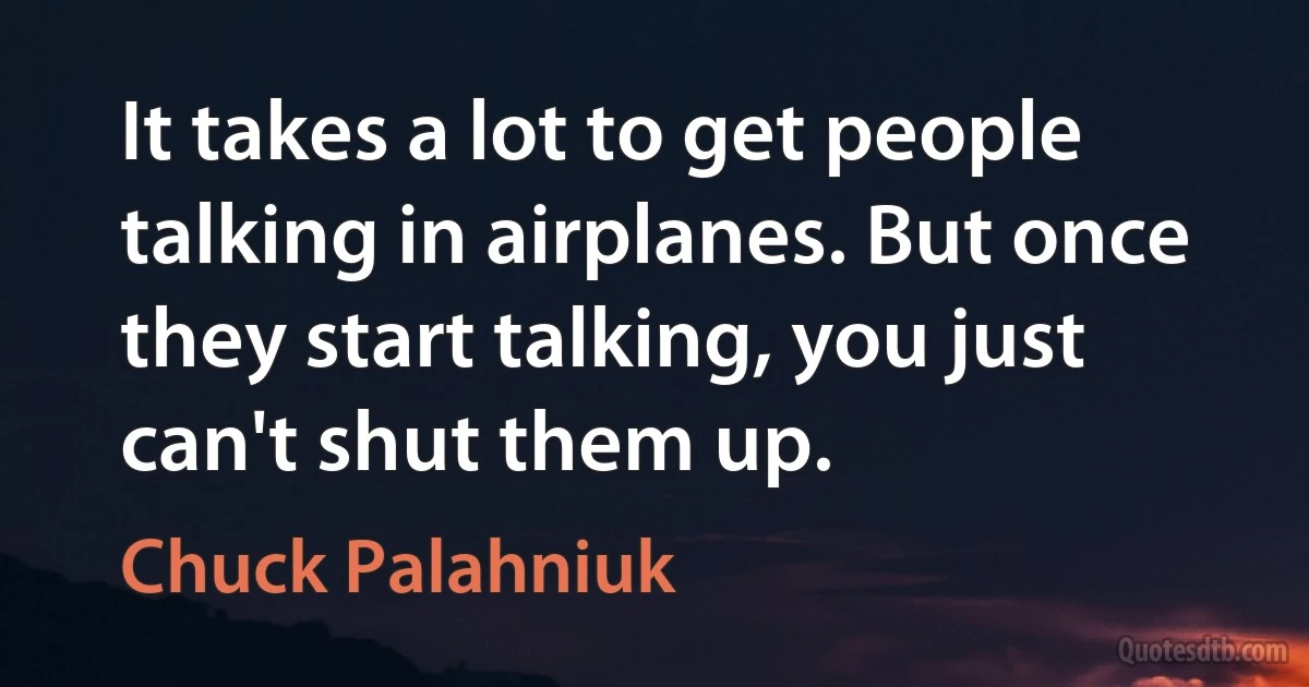 It takes a lot to get people talking in airplanes. But once they start talking, you just can't shut them up. (Chuck Palahniuk)