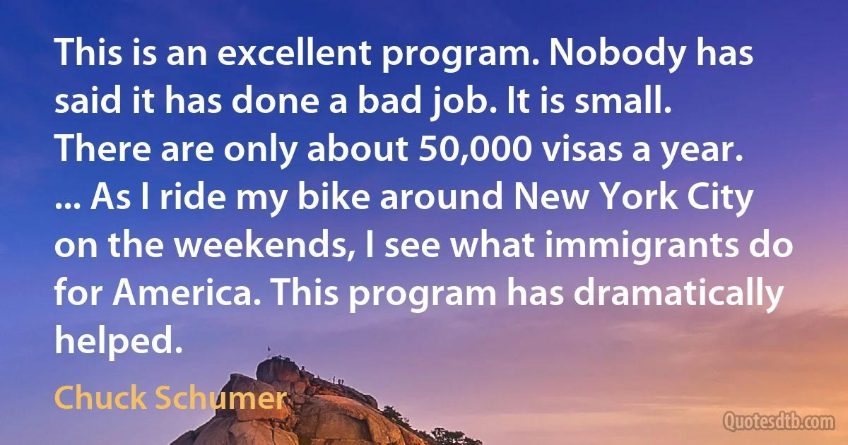 This is an excellent program. Nobody has said it has done a bad job. It is small. There are only about 50,000 visas a year. ... As I ride my bike around New York City on the weekends, I see what immigrants do for America. This program has dramatically helped. (Chuck Schumer)