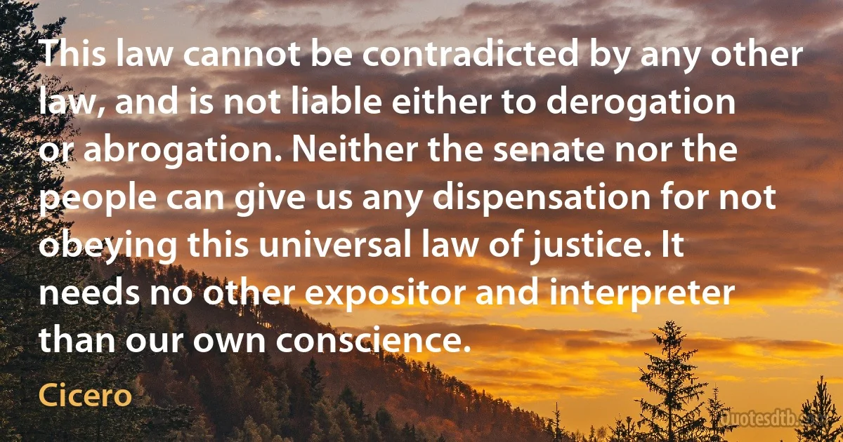 This law cannot be contradicted by any other law, and is not liable either to derogation or abrogation. Neither the senate nor the people can give us any dispensation for not obeying this universal law of justice. It needs no other expositor and interpreter than our own conscience. (Cicero)