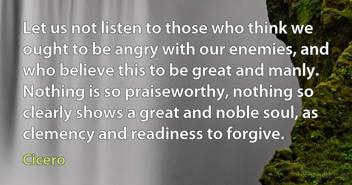 Let us not listen to those who think we ought to be angry with our enemies, and who believe this to be great and manly. Nothing is so praiseworthy, nothing so clearly shows a great and noble soul, as clemency and readiness to forgive. (Cicero)