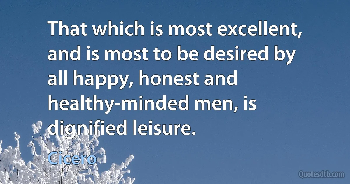 That which is most excellent, and is most to be desired by all happy, honest and healthy-minded men, is dignified leisure. (Cicero)