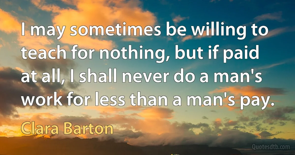 I may sometimes be willing to teach for nothing, but if paid at all, I shall never do a man's work for less than a man's pay. (Clara Barton)