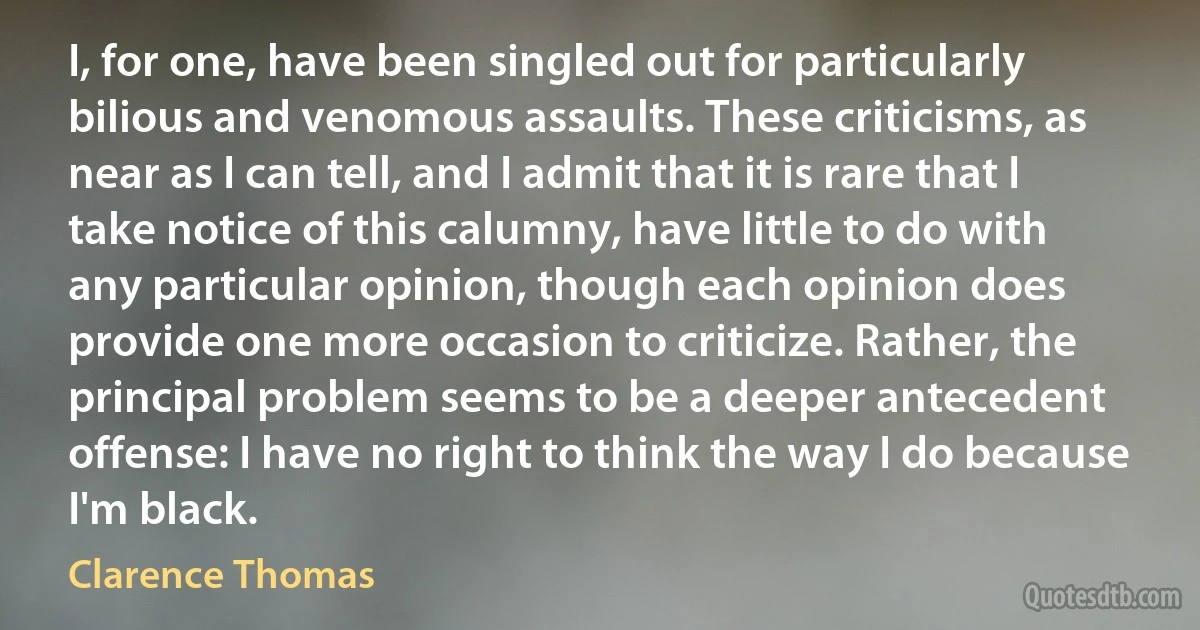 I, for one, have been singled out for particularly bilious and venomous assaults. These criticisms, as near as I can tell, and I admit that it is rare that I take notice of this calumny, have little to do with any particular opinion, though each opinion does provide one more occasion to criticize. Rather, the principal problem seems to be a deeper antecedent offense: I have no right to think the way I do because I'm black. (Clarence Thomas)