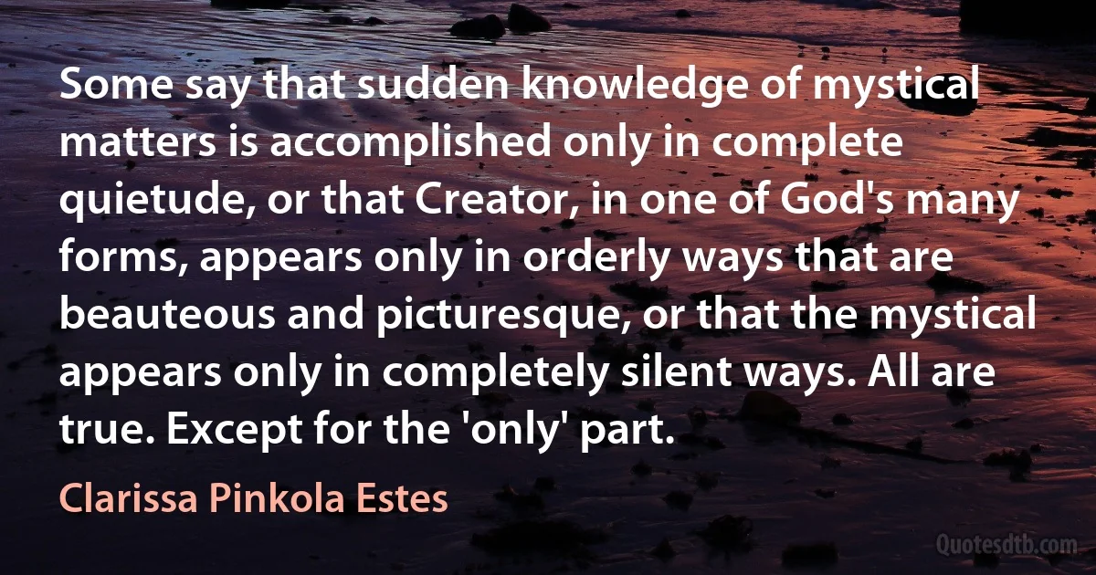 Some say that sudden knowledge of mystical matters is accomplished only in complete quietude, or that Creator, in one of God's many forms, appears only in orderly ways that are beauteous and picturesque, or that the mystical appears only in completely silent ways. All are true. Except for the 'only' part. (Clarissa Pinkola Estes)