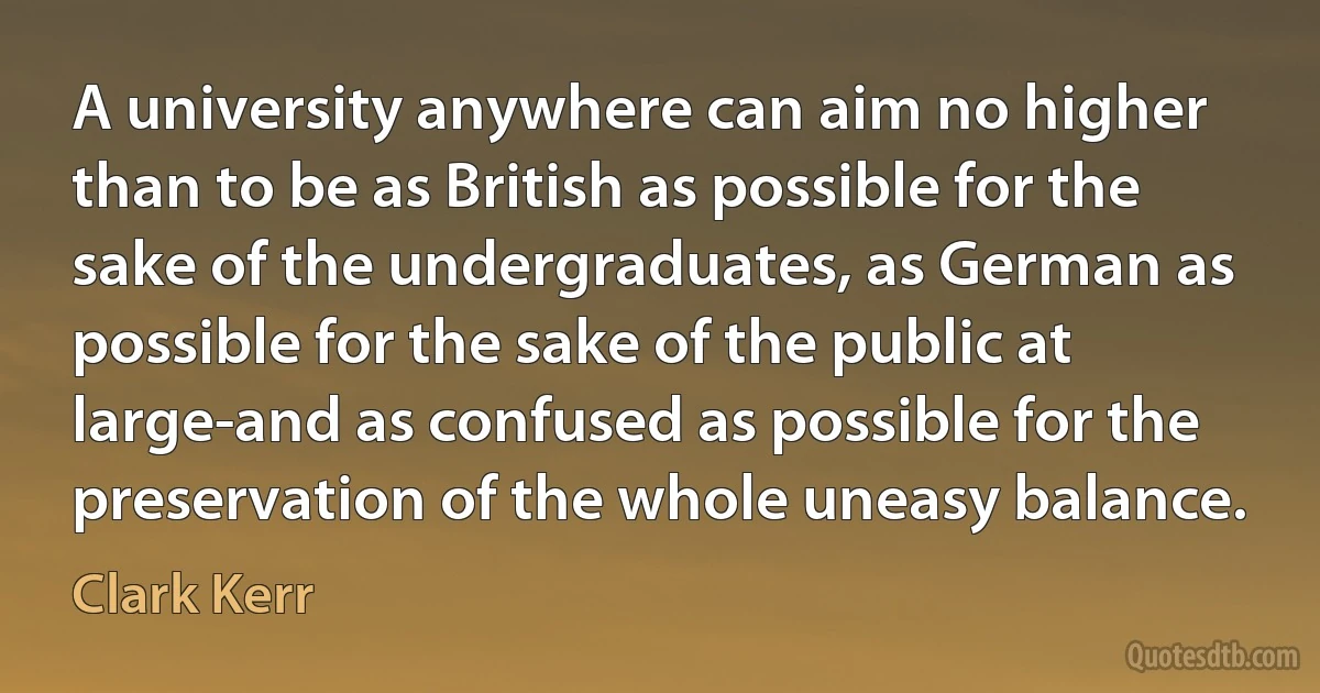 A university anywhere can aim no higher than to be as British as possible for the sake of the undergraduates, as German as possible for the sake of the public at large-and as confused as possible for the preservation of the whole uneasy balance. (Clark Kerr)