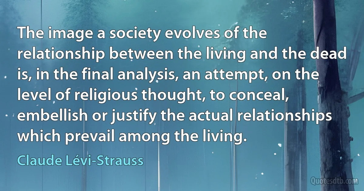 The image a society evolves of the relationship between the living and the dead is, in the final analysis, an attempt, on the level of religious thought, to conceal, embellish or justify the actual relationships which prevail among the living. (Claude Lévi-Strauss)