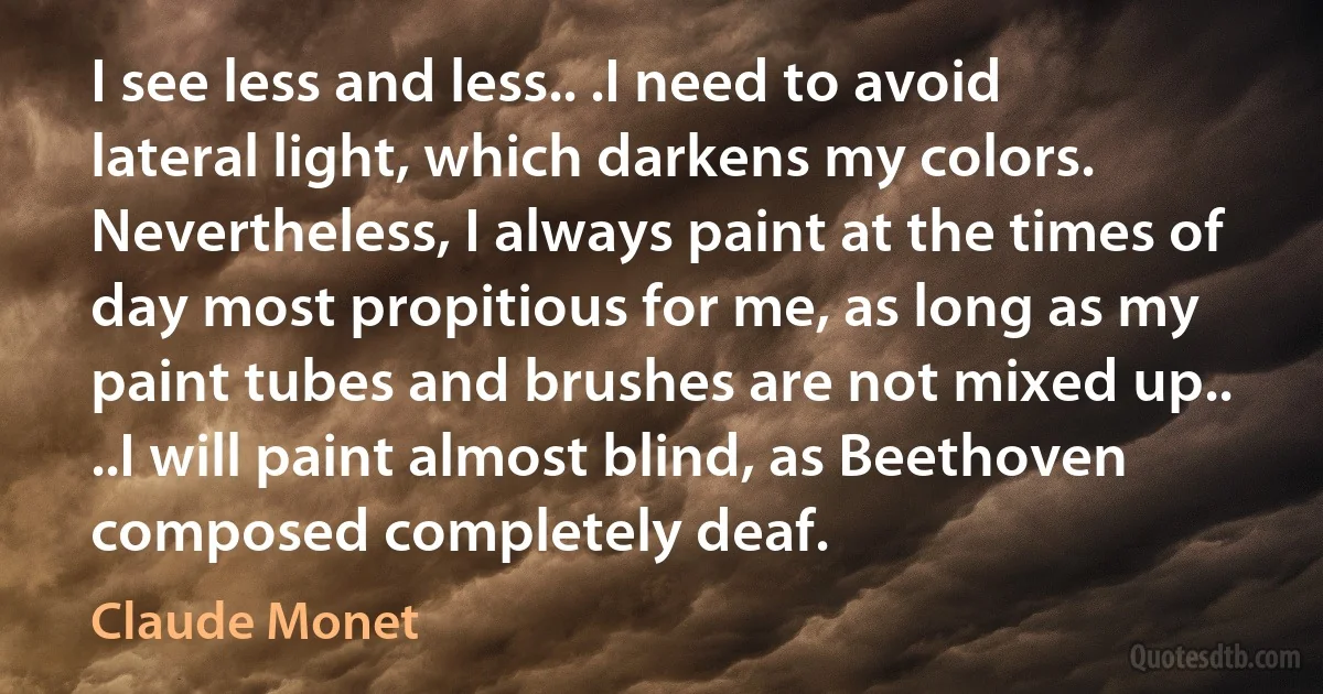 I see less and less.. .I need to avoid lateral light, which darkens my colors. Nevertheless, I always paint at the times of day most propitious for me, as long as my paint tubes and brushes are not mixed up.. ..I will paint almost blind, as Beethoven composed completely deaf. (Claude Monet)