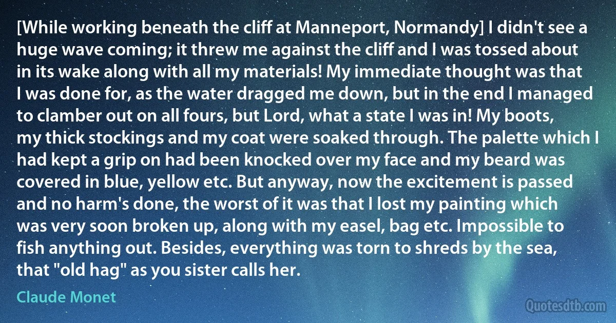 [While working beneath the cliff at Manneport, Normandy] I didn't see a huge wave coming; it threw me against the cliff and I was tossed about in its wake along with all my materials! My immediate thought was that I was done for, as the water dragged me down, but in the end I managed to clamber out on all fours, but Lord, what a state I was in! My boots, my thick stockings and my coat were soaked through. The palette which I had kept a grip on had been knocked over my face and my beard was covered in blue, yellow etc. But anyway, now the excitement is passed and no harm's done, the worst of it was that I lost my painting which was very soon broken up, along with my easel, bag etc. Impossible to fish anything out. Besides, everything was torn to shreds by the sea, that "old hag" as you sister calls her. (Claude Monet)