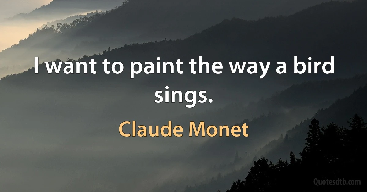 I want to paint the way a bird sings. (Claude Monet)