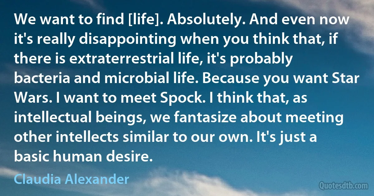 We want to find [life]. Absolutely. And even now it's really disappointing when you think that, if there is extraterrestrial life, it's probably bacteria and microbial life. Because you want Star Wars. I want to meet Spock. I think that, as intellectual beings, we fantasize about meeting other intellects similar to our own. It's just a basic human desire. (Claudia Alexander)