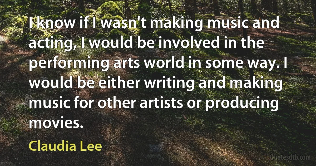 I know if I wasn't making music and acting, I would be involved in the performing arts world in some way. I would be either writing and making music for other artists or producing movies. (Claudia Lee)