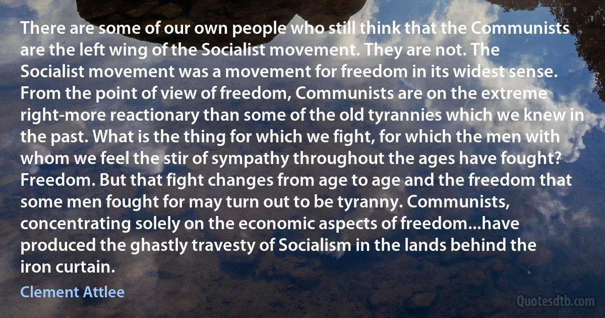 There are some of our own people who still think that the Communists are the left wing of the Socialist movement. They are not. The Socialist movement was a movement for freedom in its widest sense. From the point of view of freedom, Communists are on the extreme right-more reactionary than some of the old tyrannies which we knew in the past. What is the thing for which we fight, for which the men with whom we feel the stir of sympathy throughout the ages have fought? Freedom. But that fight changes from age to age and the freedom that some men fought for may turn out to be tyranny. Communists, concentrating solely on the economic aspects of freedom...have produced the ghastly travesty of Socialism in the lands behind the iron curtain. (Clement Attlee)