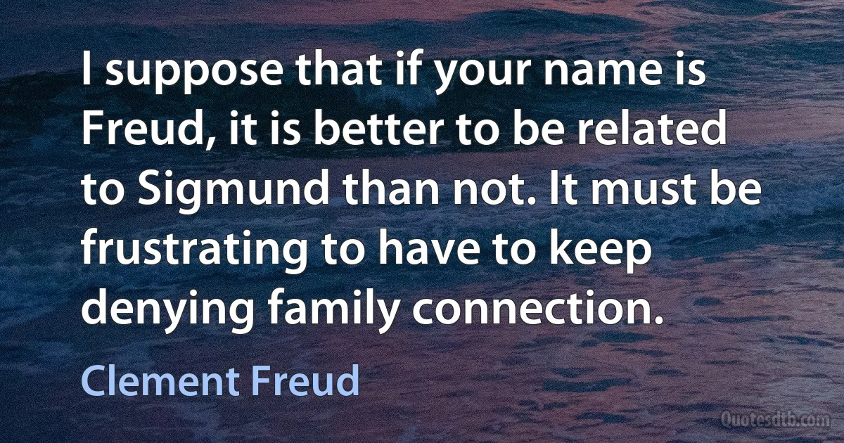 I suppose that if your name is Freud, it is better to be related to Sigmund than not. It must be frustrating to have to keep denying family connection. (Clement Freud)