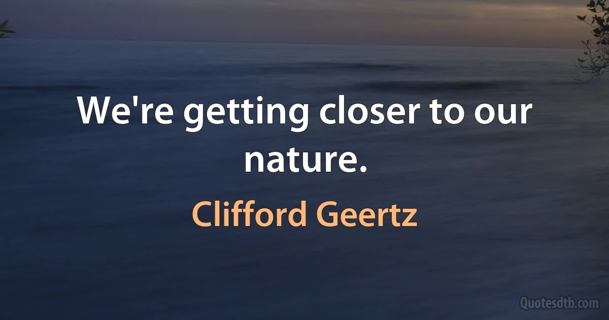 We're getting closer to our nature. (Clifford Geertz)