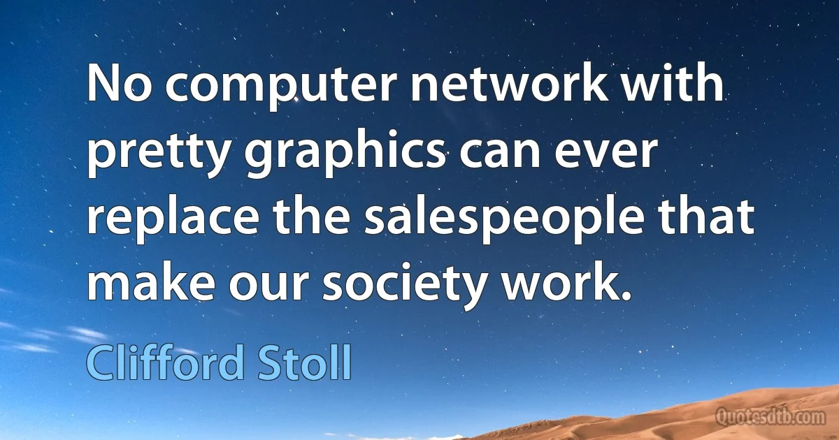 No computer network with pretty graphics can ever replace the salespeople that make our society work. (Clifford Stoll)