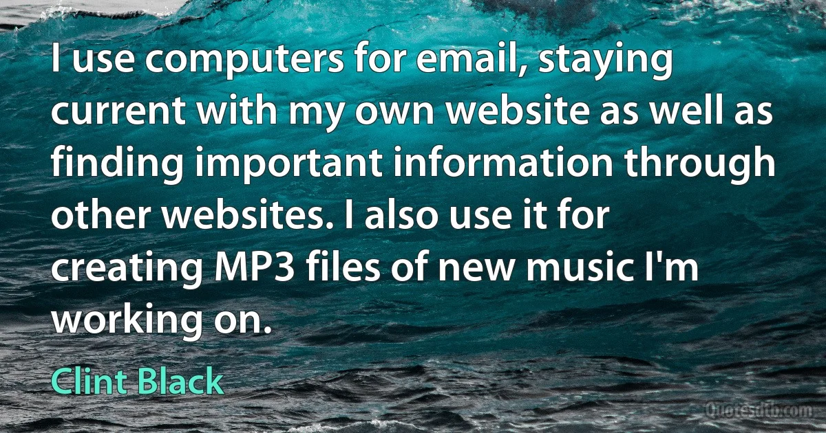 I use computers for email, staying current with my own website as well as finding important information through other websites. I also use it for creating MP3 files of new music I'm working on. (Clint Black)