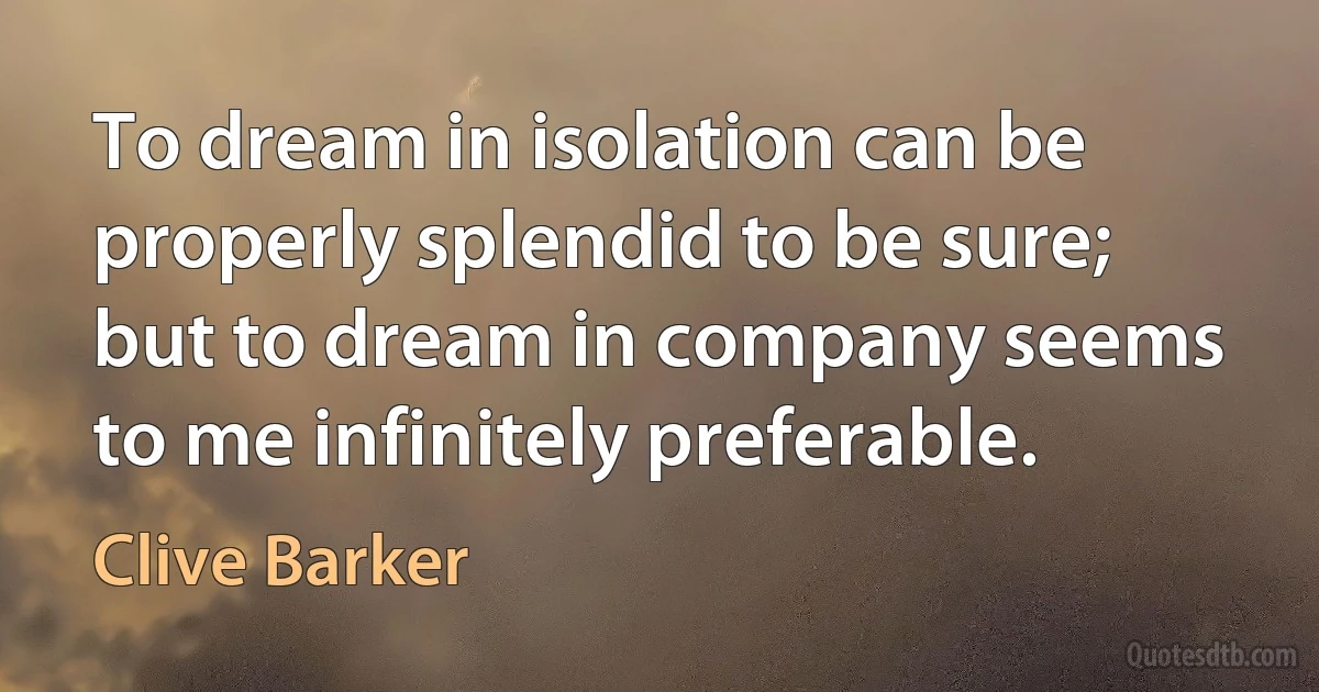 To dream in isolation can be properly splendid to be sure; but to dream in company seems to me infinitely preferable. (Clive Barker)