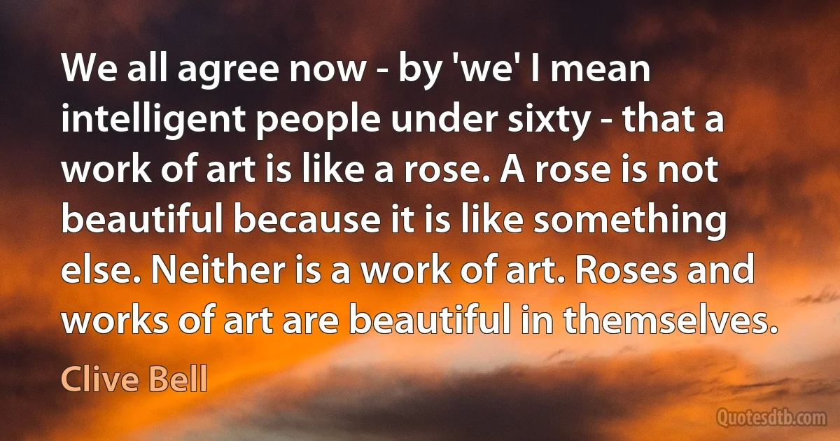 We all agree now - by 'we' I mean intelligent people under sixty - that a work of art is like a rose. A rose is not beautiful because it is like something else. Neither is a work of art. Roses and works of art are beautiful in themselves. (Clive Bell)