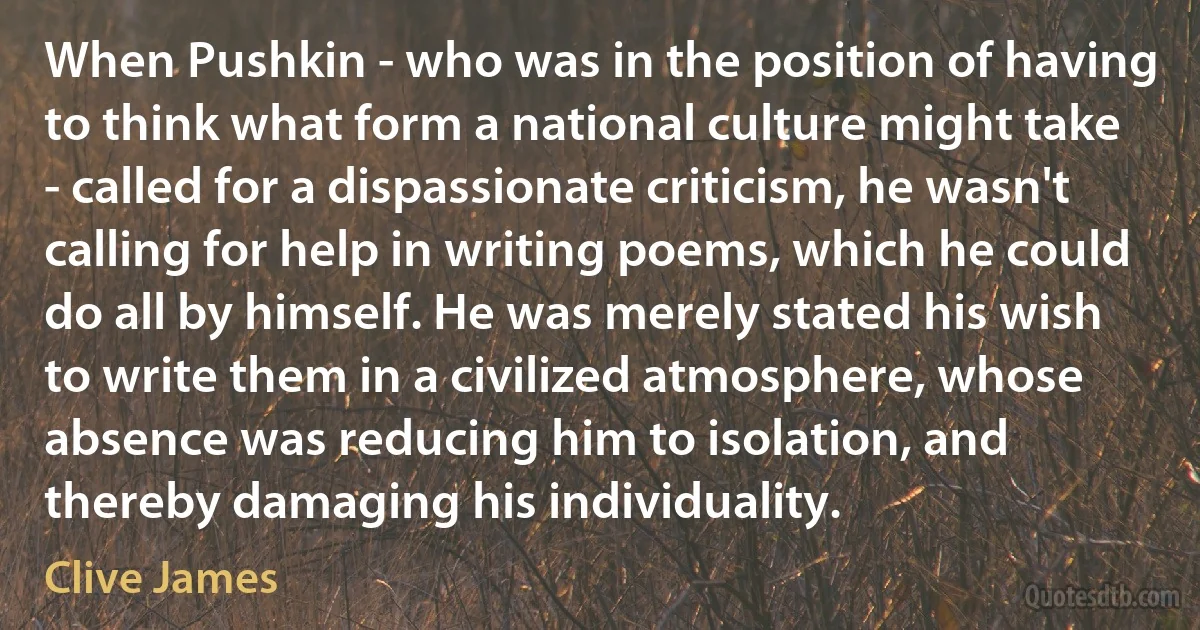 When Pushkin - who was in the position of having to think what form a national culture might take - called for a dispassionate criticism, he wasn't calling for help in writing poems, which he could do all by himself. He was merely stated his wish to write them in a civilized atmosphere, whose absence was reducing him to isolation, and thereby damaging his individuality. (Clive James)