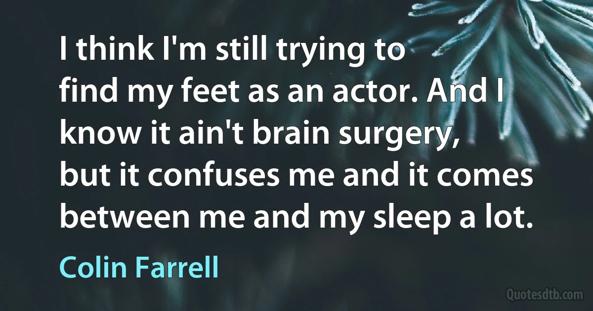 I think I'm still trying to find my feet as an actor. And I know it ain't brain surgery, but it confuses me and it comes between me and my sleep a lot. (Colin Farrell)