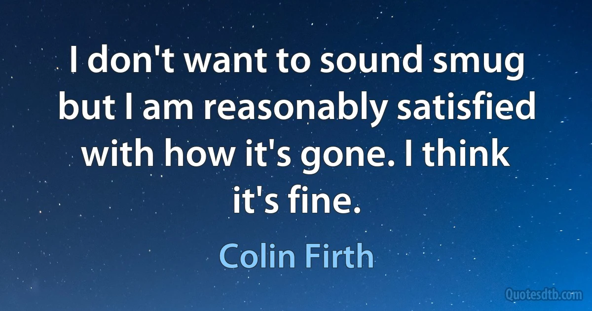 I don't want to sound smug but I am reasonably satisfied with how it's gone. I think it's fine. (Colin Firth)