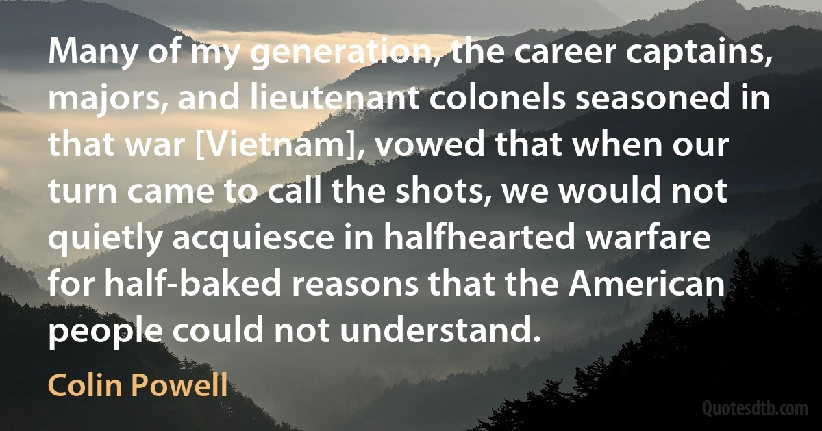 Many of my generation, the career captains, majors, and lieutenant colonels seasoned in that war [Vietnam], vowed that when our turn came to call the shots, we would not quietly acquiesce in halfhearted warfare for half-baked reasons that the American people could not understand. (Colin Powell)