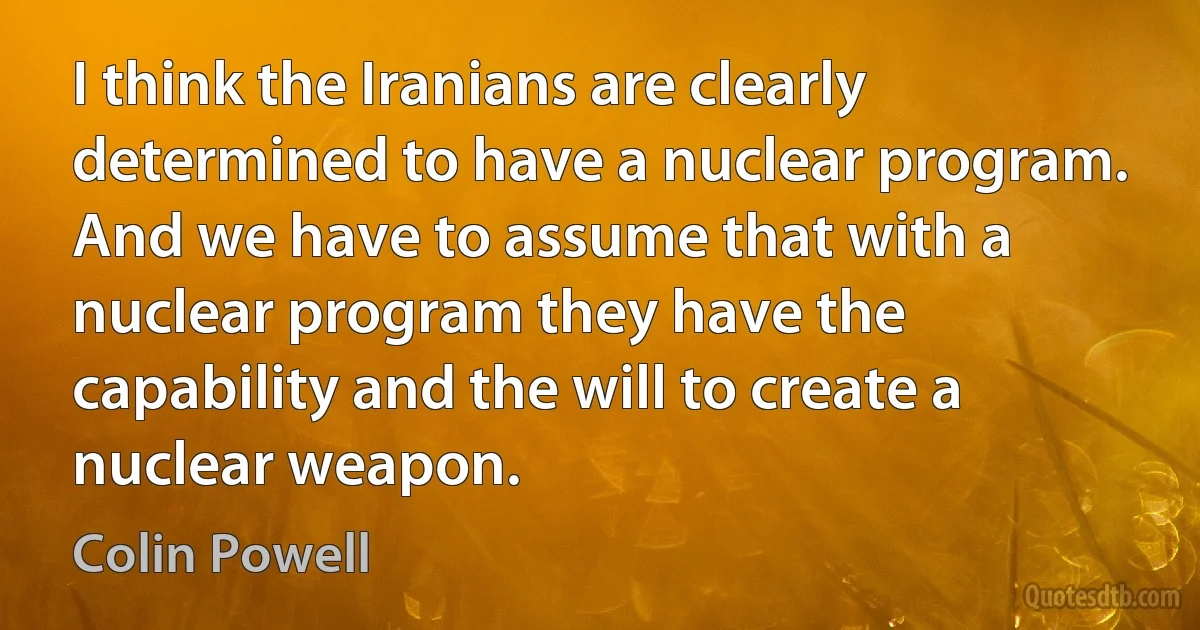 I think the Iranians are clearly determined to have a nuclear program. And we have to assume that with a nuclear program they have the capability and the will to create a nuclear weapon. (Colin Powell)