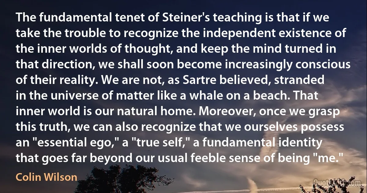 The fundamental tenet of Steiner's teaching is that if we take the trouble to recognize the independent existence of the inner worlds of thought, and keep the mind turned in that direction, we shall soon become increasingly conscious of their reality. We are not, as Sartre believed, stranded in the universe of matter like a whale on a beach. That inner world is our natural home. Moreover, once we grasp this truth, we can also recognize that we ourselves possess an "essential ego," a "true self," a fundamental identity that goes far beyond our usual feeble sense of being "me." (Colin Wilson)