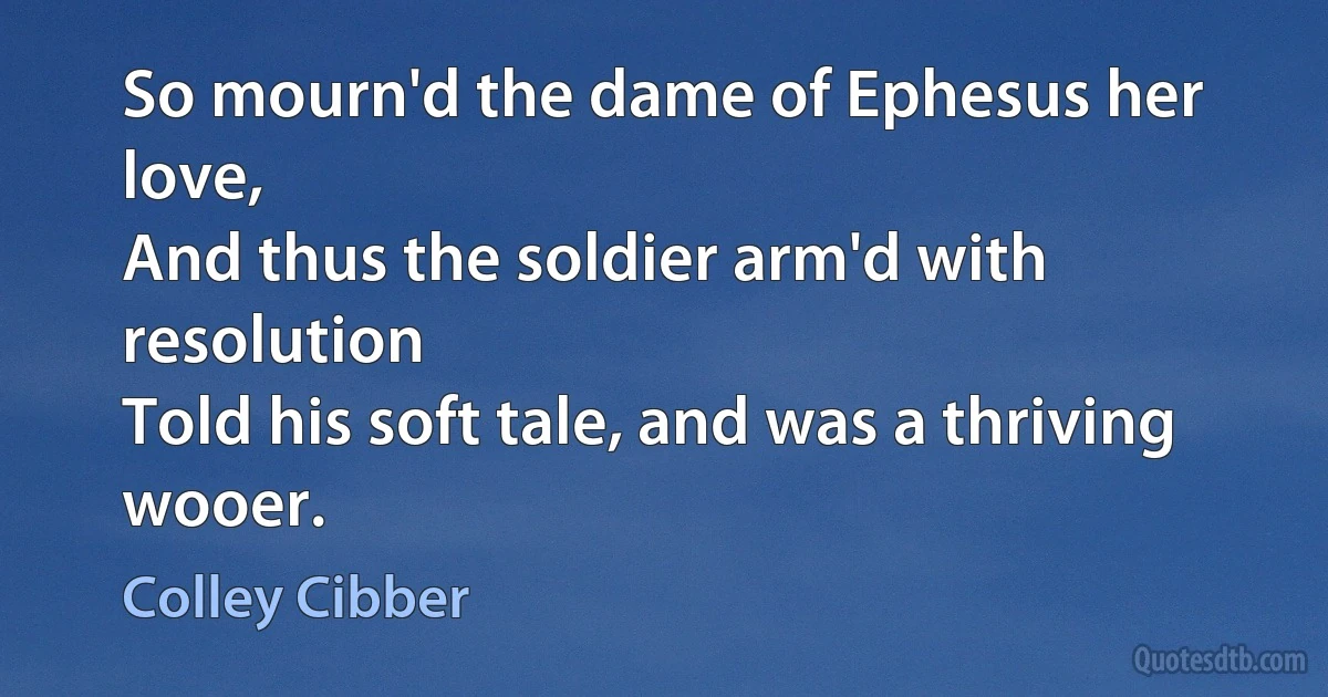 So mourn'd the dame of Ephesus her love,
And thus the soldier arm'd with resolution
Told his soft tale, and was a thriving wooer. (Colley Cibber)