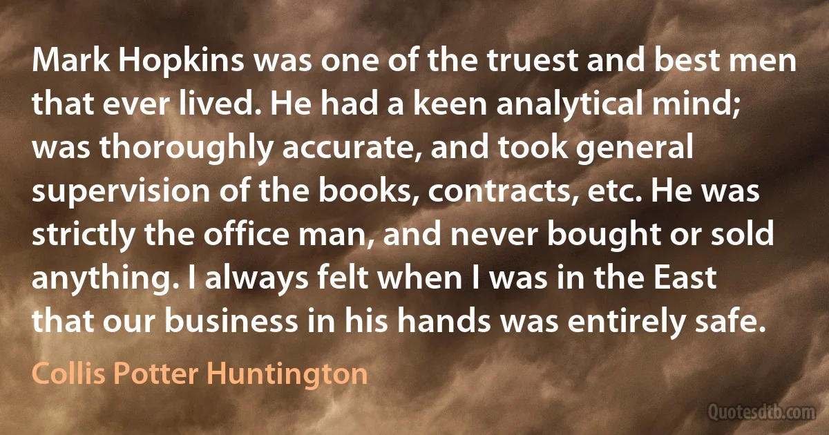 Mark Hopkins was one of the truest and best men that ever lived. He had a keen analytical mind; was thoroughly accurate, and took general supervision of the books, contracts, etc. He was strictly the office man, and never bought or sold anything. I always felt when I was in the East that our business in his hands was entirely safe. (Collis Potter Huntington)