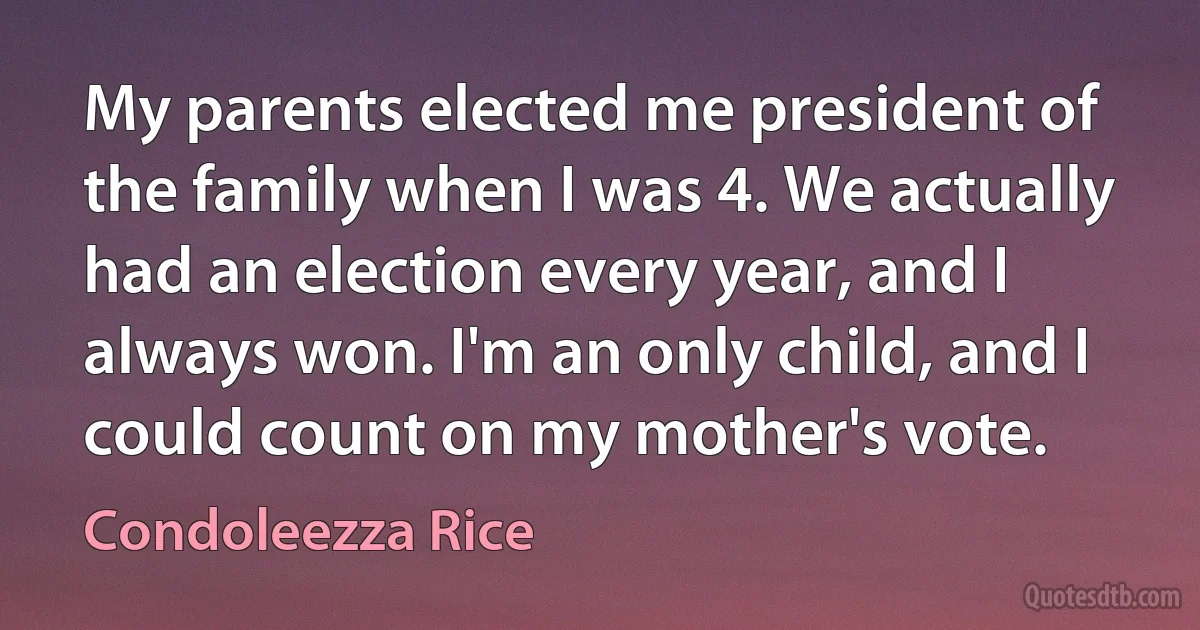 My parents elected me president of the family when I was 4. We actually had an election every year, and I always won. I'm an only child, and I could count on my mother's vote. (Condoleezza Rice)