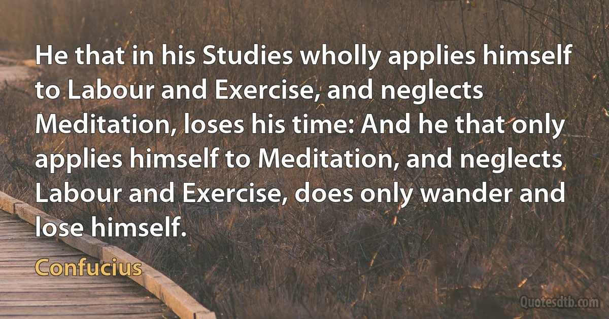 He that in his Studies wholly applies himself to Labour and Exercise, and neglects Meditation, loses his time: And he that only applies himself to Meditation, and neglects Labour and Exercise, does only wander and lose himself. (Confucius)