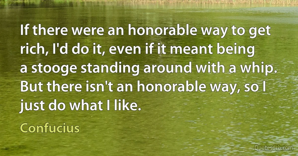 If there were an honorable way to get rich, I'd do it, even if it meant being a stooge standing around with a whip. But there isn't an honorable way, so I just do what I like. (Confucius)