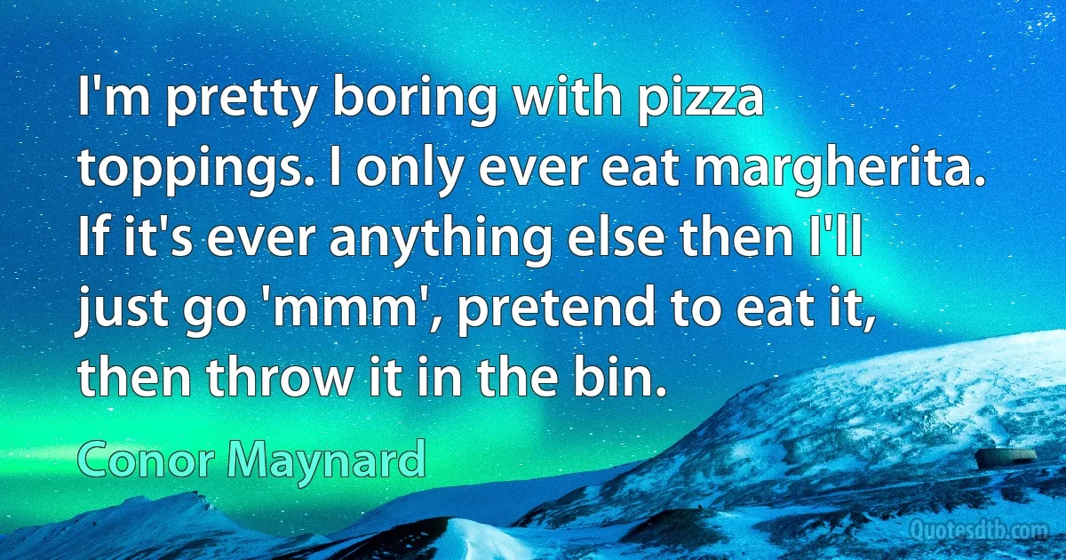 I'm pretty boring with pizza toppings. I only ever eat margherita. If it's ever anything else then I'll just go 'mmm', pretend to eat it, then throw it in the bin. (Conor Maynard)