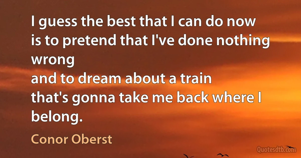 I guess the best that I can do now
is to pretend that I've done nothing wrong
and to dream about a train
that's gonna take me back where I belong. (Conor Oberst)