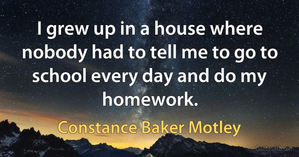 I grew up in a house where nobody had to tell me to go to school every day and do my homework. (Constance Baker Motley)