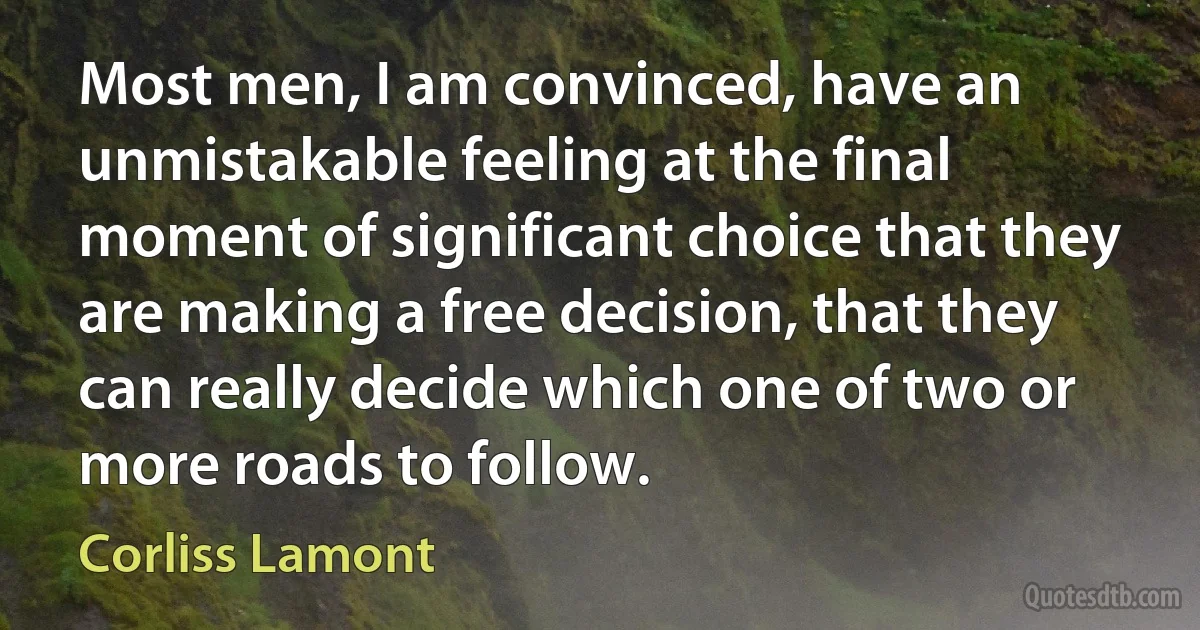 Most men, I am convinced, have an unmistakable feeling at the final moment of significant choice that they are making a free decision, that they can really decide which one of two or more roads to follow. (Corliss Lamont)