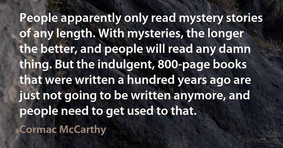 People apparently only read mystery stories of any length. With mysteries, the longer the better, and people will read any damn thing. But the indulgent, 800-page books that were written a hundred years ago are just not going to be written anymore, and people need to get used to that. (Cormac McCarthy)