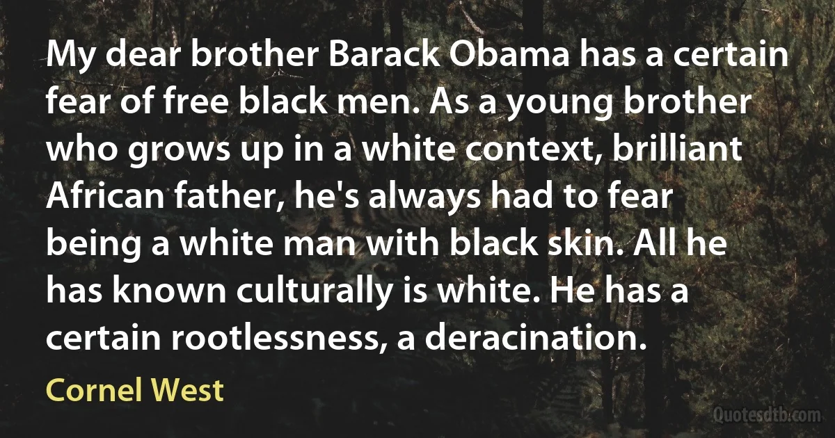 My dear brother Barack Obama has a certain fear of free black men. As a young brother who grows up in a white context, brilliant African father, he's always had to fear being a white man with black skin. All he has known culturally is white. He has a certain rootlessness, a deracination. (Cornel West)