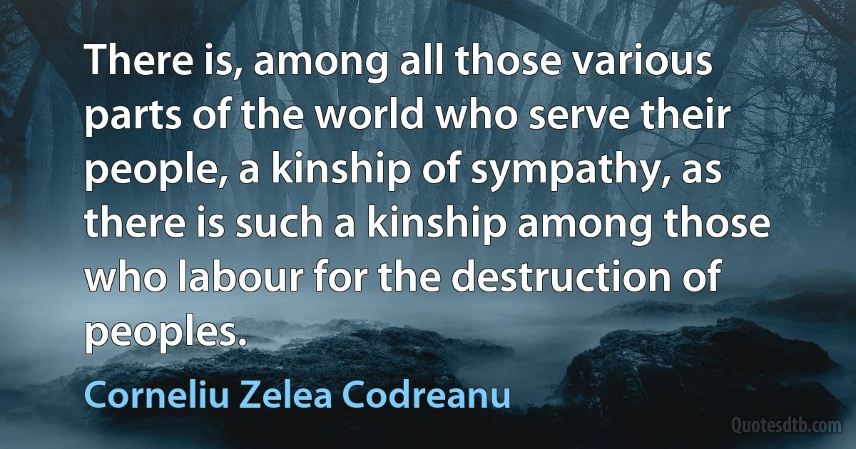 There is, among all those various parts of the world who serve their people, a kinship of sympathy, as there is such a kinship among those who labour for the destruction of peoples. (Corneliu Zelea Codreanu)